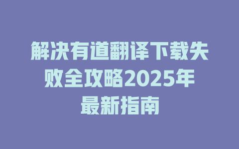 解决有道翻译下载失败全攻略2025年最新指南 解决有道翻译下载失败全攻略2025年最新指南 二