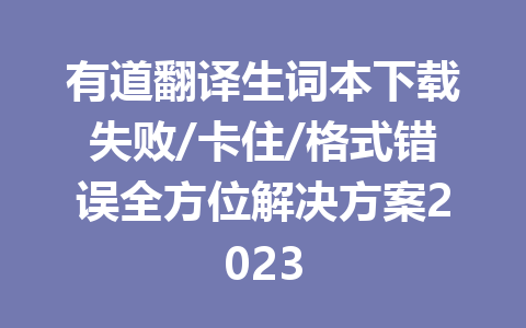 有道翻译生词本下载失败/卡住/格式错误全方位解决方案2023 二