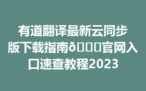 有道翻译最新云同步版下载指南🔍官网入口速查教程2023 二
