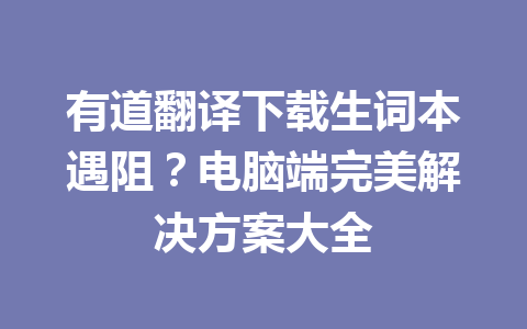 有道翻译下载生词本遇阻?电脑端完美解决方案大全 有道翻译下载生词本遇阻?电脑端完美解决方案大全 二