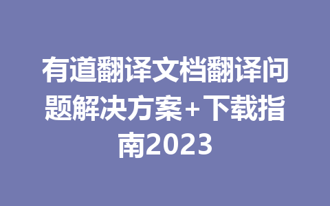有道翻译文档翻译问题解决方案+下载指南2023 有道翻译文档翻译问题解决方案+下载指南2023 二