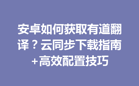 安卓如何获取有道翻译？云同步下载指南+高效配置技巧 二