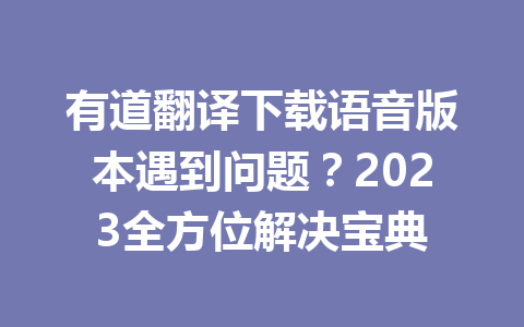 有道翻译下载语音版本遇到问题?2023全方位解决宝典 有道翻译下载语音版本遇到问题?2023全方位解决宝典 二