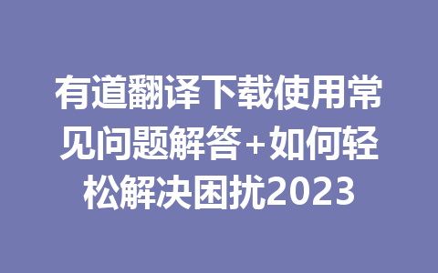 有道翻译下载使用常见问题解答+如何轻松解决困扰2023 二
